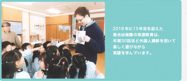 2018年に15年目を迎える慈光幼稚園の英語教育は、年間30回ほど外国人講師を招いて楽しく遊びながら英語を学んでいます。